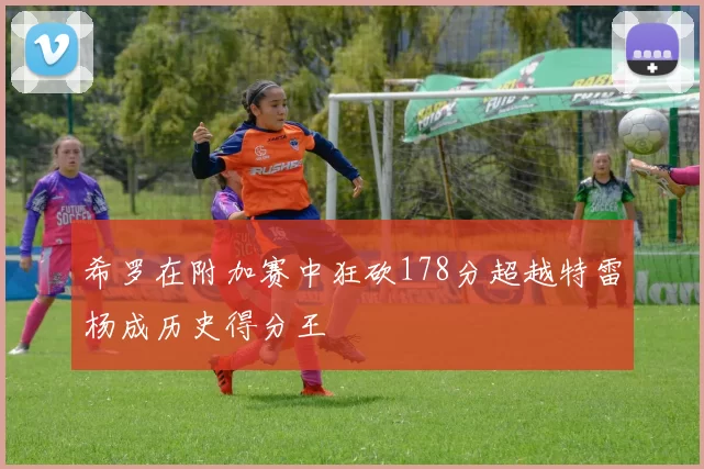 希罗在附加赛中狂砍178分超越特雷杨成历史得分王