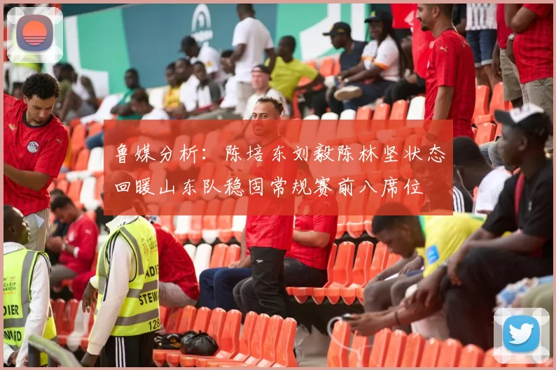 鲁媒分析：陈培东刘毅陈林坚状态回暖山东队稳固常规赛前八席位