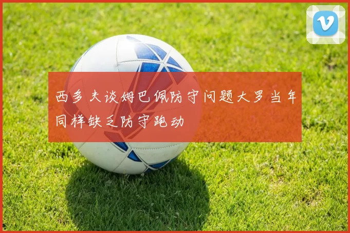 西多夫谈姆巴佩防守问题大罗当年同样缺乏防守跑动