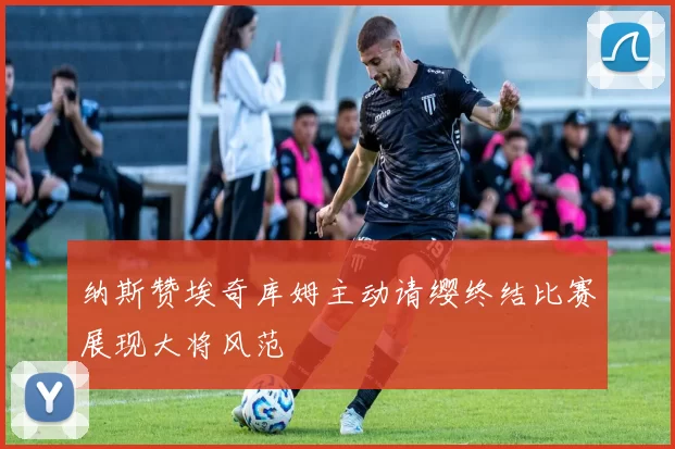 纳斯赞埃奇库姆主动请缨终结比赛展现大将风范