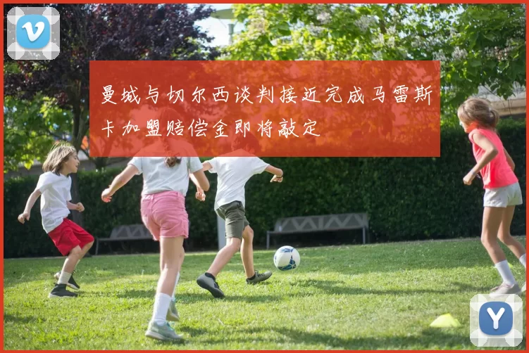 曼城与切尔西谈判接近完成马雷斯卡加盟赔偿金即将敲定