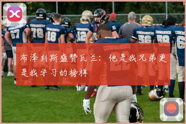 布泽利斯盛赞瓦兰：他是我兄弟更是我学习的榜样