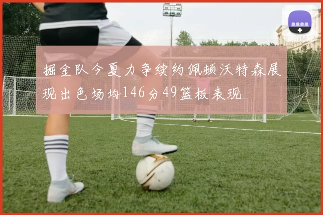 掘金队今夏力争续约佩顿沃特森展现出色场均146分49篮板表现