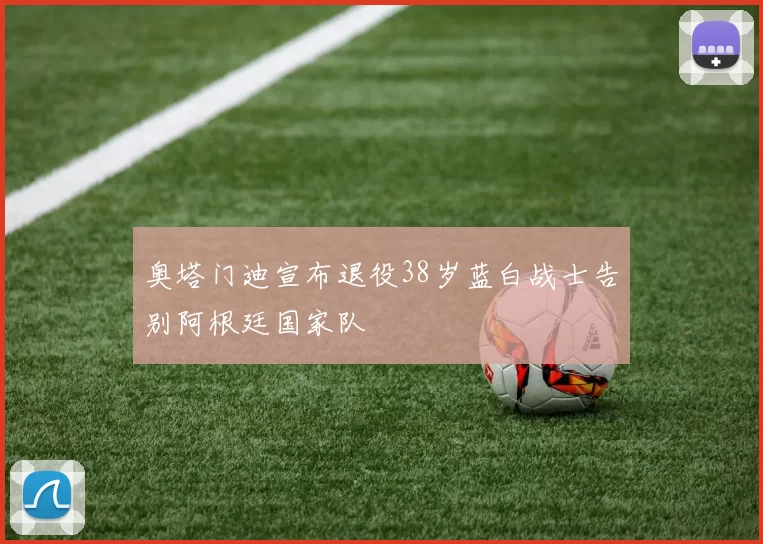 奥塔门迪宣布退役38岁蓝白战士告别阿根廷国家队