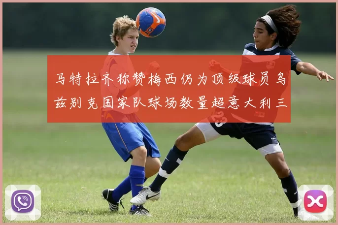 马特拉齐称赞梅西仍为顶级球员乌兹别克国家队球场数量超意大利三倍