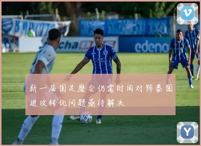 新一届国足磨合仍需时间对阵泰国进攻转化问题亟待解决