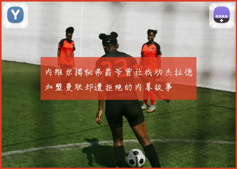 内维尔揭秘弗爵爷曾让我劝杰拉德加盟曼联却遭拒绝的内幕故事