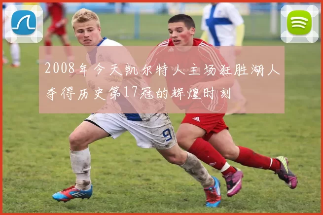 2008年今天凯尔特人主场狂胜湖人夺得历史第17冠的辉煌时刻