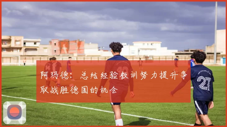 阿玛德：总结经验教训努力提升争取战胜德国的机会