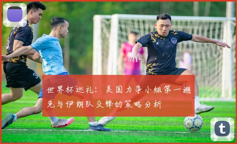 世界杯巡礼：美国力争小组第一避免与伊朗队交锋的策略分析