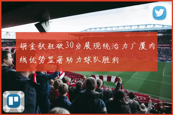 胡金秋狂砍30分展现统治力广厦内线优势显著助力球队胜利