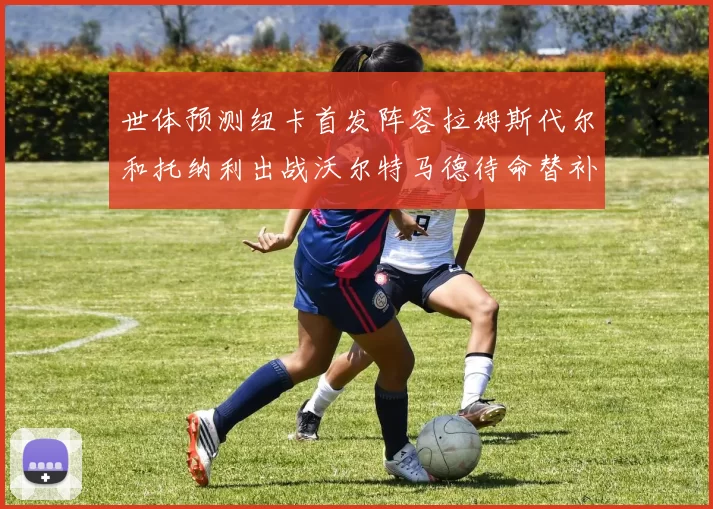 世体预测纽卡首发阵容拉姆斯代尔和托纳利出战沃尔特马德待命替补
