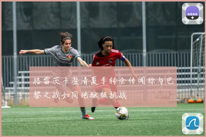 格雷茨卡澄清夏季转会传闻称与巴黎之战如同地狱级挑战