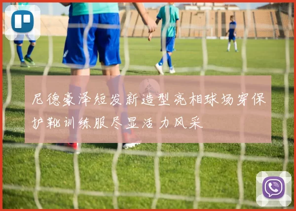 尼德豪泽短发新造型亮相球场穿保护靴训练服尽显活力风采