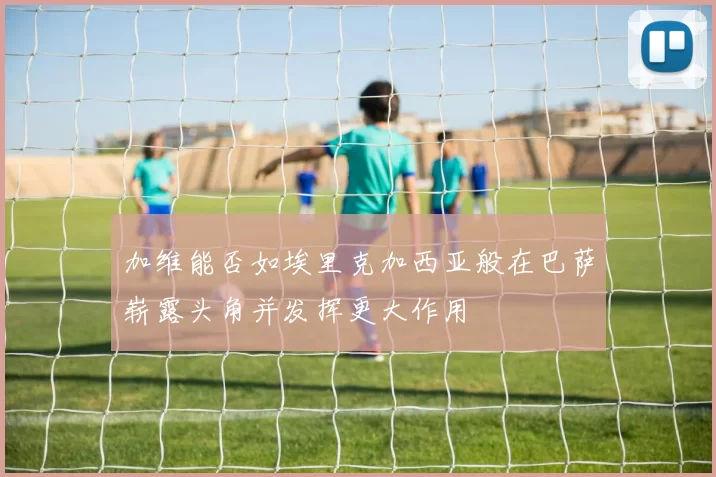 加维能否如埃里克加西亚般在巴萨崭露头角并发挥更大作用