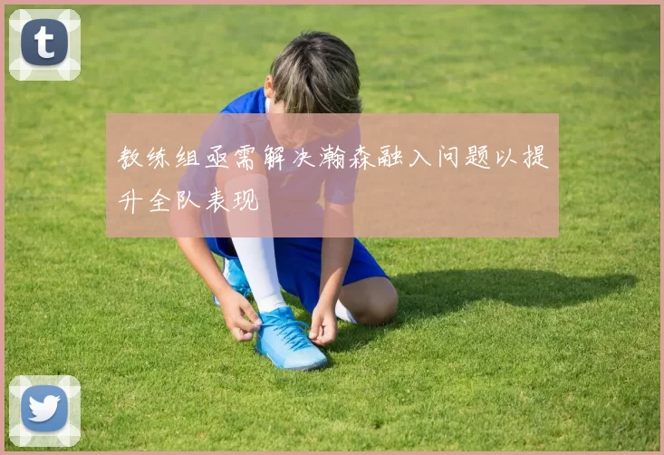 教练组亟需解决瀚森融入问题以提升全队表现