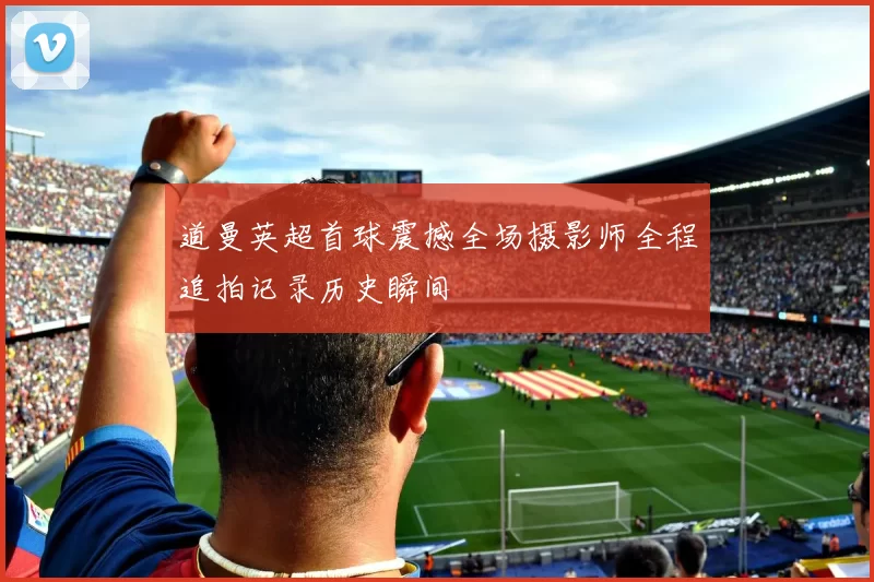 道曼英超首球震撼全场摄影师全程追拍记录历史瞬间