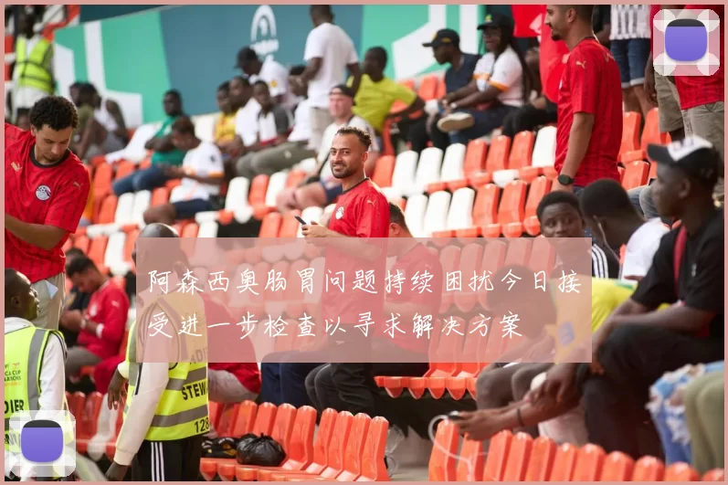 阿森西奥肠胃问题持续困扰今日接受进一步检查以寻求解决方案