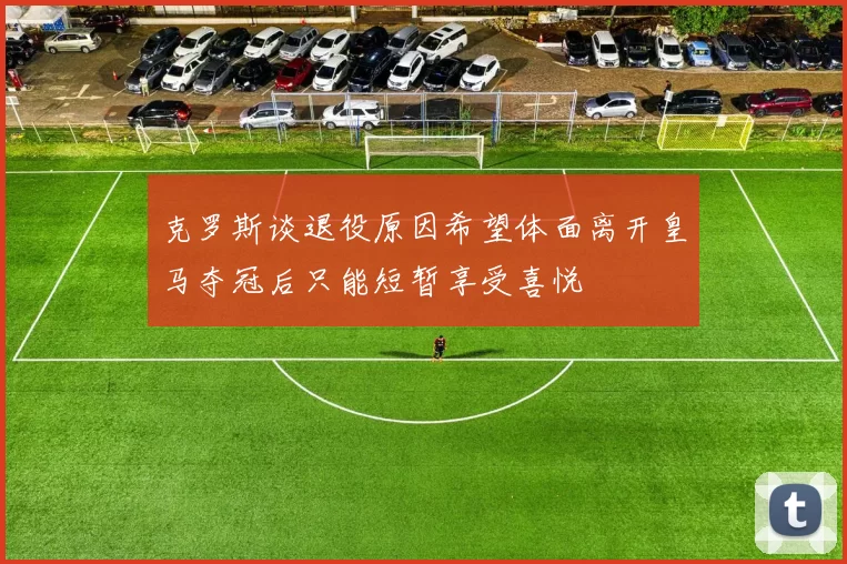 克罗斯谈退役原因希望体面离开皇马夺冠后只能短暂享受喜悦