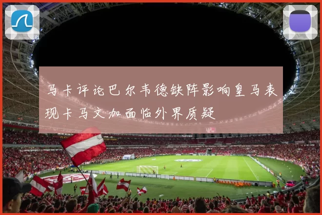 马卡评论巴尔韦德缺阵影响皇马表现卡马文加面临外界质疑