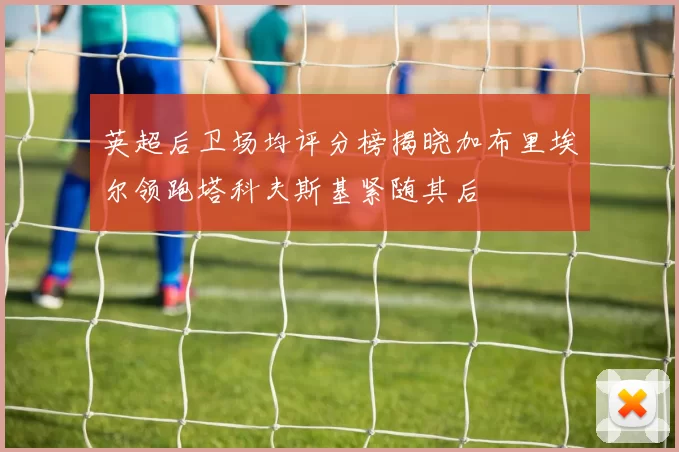 英超后卫场均评分榜揭晓加布里埃尔领跑塔科夫斯基紧随其后