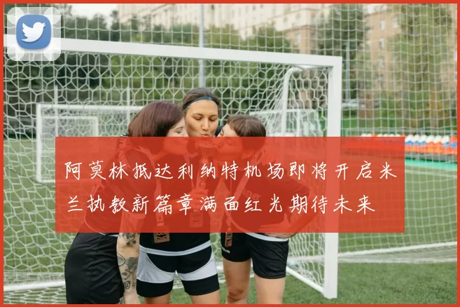 阿莫林抵达利纳特机场即将开启米兰执教新篇章满面红光期待未来