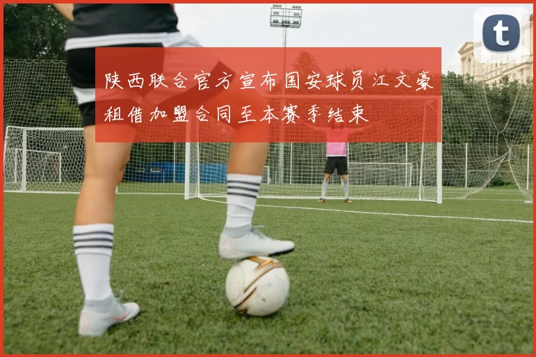 陕西联合官方宣布国安球员江文豪租借加盟合同至本赛季结束