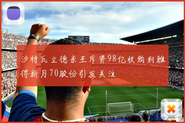 沙特瓦立德亲王斥资98亿收购利雅得新月70股份引发关注