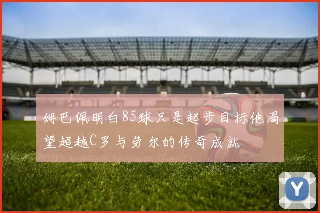 姆巴佩明白85球只是起步目标他渴望超越C罗与劳尔的传奇成就