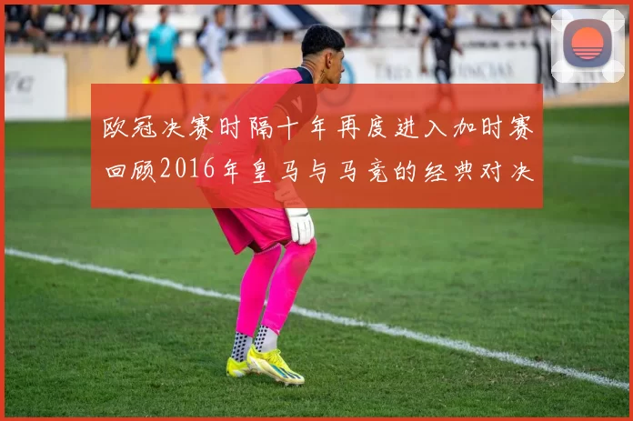 欧冠决赛时隔十年再度进入加时赛回顾2016年皇马与马竞的经典对决